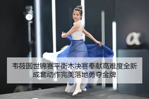 韦筱圆世锦赛平衡木决赛奉献高难度全新成套动作完美落地勇夺金牌